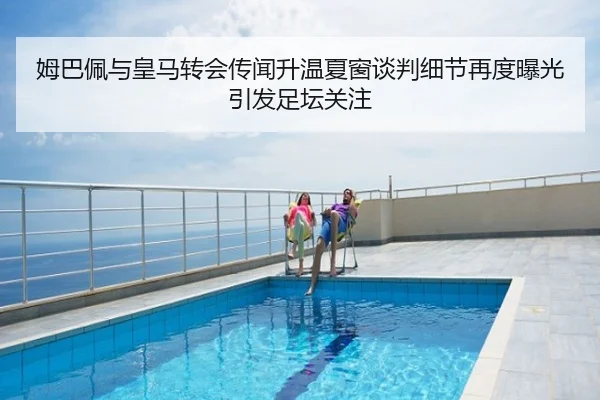 姆巴佩与皇马转会传闻升温夏窗谈判细节再度曝光引发足坛关注
